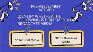 PRE-ASSESSMENT
ACTIVITY
“P” for Print Media
“B” for Broadcast
Media
IDENTIFY WHETHER THE
FOLLOWING IS PRINT MEDIA OR
BROADCAST MEDIA
 