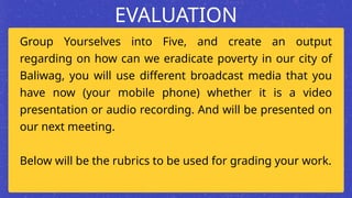 Group Yourselves into Five, and create an output
regarding on how can we eradicate poverty in our city of
Baliwag, you will use different broadcast media that you
have now (your mobile phone) whether it is a video
presentation or audio recording. And will be presented on
our next meeting.
Below will be the rubrics to be used for grading your work.
EVALUATION
 