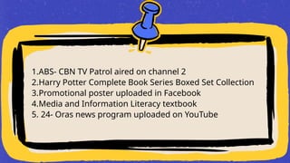 1.ABS- CBN TV Patrol aired on channel 2
2.Harry Potter Complete Book Series Boxed Set Collection
3.Promotional poster uploaded in Facebook
4.Media and Information Literacy textbook
5. 24- Oras news program uploaded on YouTube
 