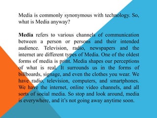 Media is commonly synonymous with technology. So,
what is Media anyway?
Media refers to various channels of communication
between a person or persons and their intended
audience. Television, radio, newspapers and the
internet are different types of Media. One of the oldest
forms of media is print. Media shapes our perceptions
of what is real. It surrounds us in the forms of
billboards, signage, and even the clothes you wear. We
have radio, television, computers, and smartphones.
We have the internet, online video channels, and all
sorts of social media. So stop and look around, media
is everywhere, and it’s not going away anytime soon.
 