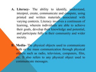 A. Literacy- The ability to identify, understand,
interpret, create, communicate and compute, using
printed and written materials associated with
varying contexts. Literacy involves a continuum of
learning, wherein individuals are able to achieve
their goals, develop their knowledge and potential,
and participate fully in their community and wider
society.
B. Media- The physical objects used to communicate
with or the mass communication through physical
objects such as radio, television, computers, film,
etc. It also refers to any physical object used to
communicate messages.
 