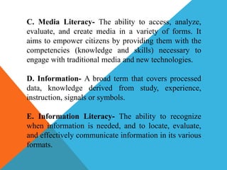 C. Media Literacy- The ability to access, analyze,
evaluate, and create media in a variety of forms. It
aims to empower citizens by providing them with the
competencies (knowledge and skills) necessary to
engage with traditional media and new technologies.
D. Information- A broad term that covers processed
data, knowledge derived from study, experience,
instruction, signals or symbols.
E. Information Literacy- The ability to recognize
when information is needed, and to locate, evaluate,
and effectively communicate information in its various
formats.
 