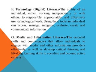 F. Technology (Digital) Literacy-The ability of an
individual, either working independently or with
others, to responsibly, appropriately, and effectively
use technological tools. Using these tools an individual
can access, manage, integrate, evaluate, create and
communicate information.
G. Media and Information Literacy-The essential
skills and competencies that allow individuals to
engage with media and other information providers
effectively, as well as develop critical thinking and
life-long learning skills to socialize and become active
citizens.
 