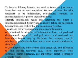 To become lifelong learners, we need to know not just how to
learn, but how to teach ourselves. We must acquire the skills
necessary to be independent, self-directed learners. An
information literate person should be able to:
Identify information needs and determine the extent of
information needed. Clearly and concisely define the question to
be answered, and realize that the question may evolve.
Locate and retrieve appropriate sources of information.
o Understand the structure of information: how is it produced,
disseminated, organized, cataloged, stored, and retrieved, and
how these factors vary by discipline. For example, how do
scholars or professionals keep up to date in and contribute to
their field.
o Use indexes and other search tools effectively and efficiently
to find specific resources (e.g., select appropriate tools,
formulate search strategies, use appropriate search techniques,
evaluate results)
 