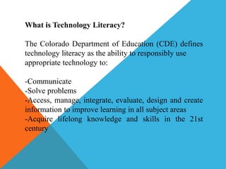 What is Technology Literacy?
The Colorado Department of Education (CDE) defines
technology literacy as the ability to responsibly use
appropriate technology to:
-Communicate
-Solve problems
-Access, manage, integrate, evaluate, design and create
information to improve learning in all subject areas
-Acquire lifelong knowledge and skills in the 21st
century
 