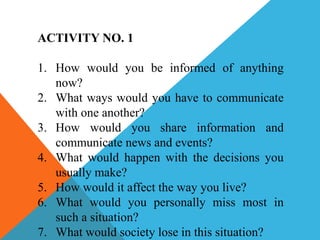 ACTIVITY NO. 1
1. How would you be informed of anything
now?
2. What ways would you have to communicate
with one another?
3. How would you share information and
communicate news and events?
4. What would happen with the decisions you
usually make?
5. How would it affect the way you live?
6. What would you personally miss most in
such a situation?
7. What would society lose in this situation?
 