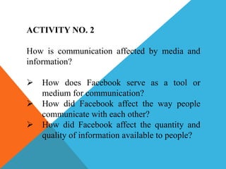 ACTIVITY NO. 2
How is communication affected by media and
information?
 How does Facebook serve as a tool or
medium for communication?
 How did Facebook affect the way people
communicate with each other?
 How did Facebook affect the quantity and
quality of information available to people?
 