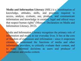 Media and Information Literacy (MIL) is a “combination of
knowledge, attitudes, skills, and practices required to
access, analyse, evaluate, use, produce, and communicate
information and knowledge in creative, legal and ethical ways
that respect human rights” (Moscow Declaration on Media and
Information Literacy, 2012).
Media and Information Literacy recognizes the primary role of
information and media in our everyday lives. It lies at the core
of freedom of expression and information - since it empowers
citizens to understand the functions of media and other
information providers, to critically evaluate their content, and
to make informed decisions as users and producer of
information and media content.
 