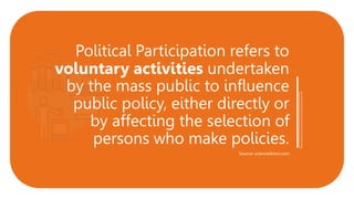 Political Participation refers to
voluntary activities undertaken
by the mass public to influence
public policy, either directly or
by affecting the selection of
persons who make policies.
Source: sciencedirect.com
 