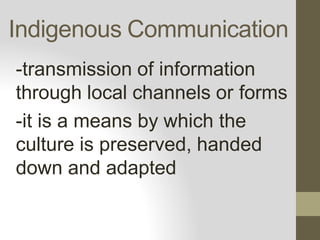 Indigenous Communication
-transmission of information
through local channels or forms
-it is a means by which the
culture is preserved, handed
down and adapted
 