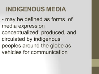 INDIGENOUS MEDIA
- may be defined as forms of
media expression
conceptualized, produced, and
circulated by indigenous
peoples around the globe as
vehicles for communication
 