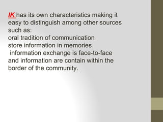 IK has its own characteristics making it
easy to distinguish among other sources
such as:
oral tradition of communication
store information in memories
information exchange is face-to-face
and information are contain within the
border of the community.
 