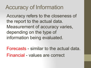 Accuracy of Information
Accuracy refers to the closeness of
the report to the actual data.
Measurement of accuracy varies,
depending on the type of
information being evaluated.
Forecasts - similar to the actual data.
Financial - values are correct
 