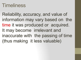 Timeliness
Reliability, accuracy, and value of
information may vary based on the
time it was produced or acquired.
It may become irrelevant and
inaccurate with the passing of time
(thus making it less valuable)
 
