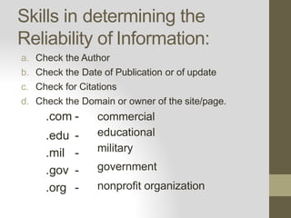 Skills in determining the
Reliability of Information:
a. Check the Author
b. Check the Date of Publication or of update
c. Check for Citations
d. Check the Domain or owner of the site/page.
.com -
.edu -
.mil -
.gov -
.org -
commercial
educational
military
government
nonprofit organization
 