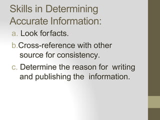 Skills in Determining
Accurate Information:
a. Look forfacts.
b.Cross-reference with other
source for consistency.
c. Determine the reason for writing
and publishing the information.
 