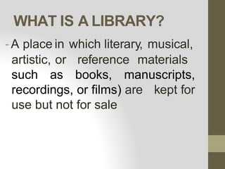 WHAT IS A LIBRARY?
-A place in which literary, musical,
artistic, or reference materials
such as books, manuscripts,
recordings, or films) are kept for
use but not for sale
 