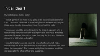 Initial Idea 1
My first idea is a thriller trailer.
The sub genre of it is most likely going to be psychological/stalker as
then I can use a lot of dark scenes and give the audience very vague
ideas about the plot line and add hints throughout the trailer.
The concept would be something along the lines of a person who is
disillusioned with public life and it is implied that they have murdered
someone. However, there is no proof that they did do it and this would
allow me to add twists to the plot.
The actor’s features would never be properly shown which helps
dehumanise the actor and allows for audiences to have their own ideas
about the ‘antagonist’. The colours and lighting throughout would be
dull adding to the effect of fear and suspense.
 