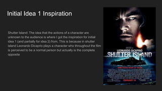 Initial Idea 1 Inspiration
Shutter Island: The idea that the actions of a character are
unknown to the audience is where I got the inspiration for initial
idea 1 (and partially for idea 2) from. This is because in shutter
island Leonardo Dicaprio plays a character who throughout the film
is perceived to be a normal person but actually is the complete
opposite
 