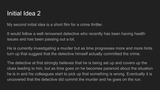 Initial Idea 2
My second initial idea is a short film for a crime thriller.
It would follow a well renowned detective who recently has been having health
issues and has been passing out a lot.
He is currently investigating a murder but as time progresses more and more hints
turn up that suggest that the detective himself actually committed the crime.
The detective at first strongly believes that he is being set up and covers up the
clues leading to him, but as time goes on he becomes paranoid about the situation
he is in and his colleagues start to pick up that something is wrong. Eventually it is
uncovered that the detective did commit the murder and he goes on the run.
 