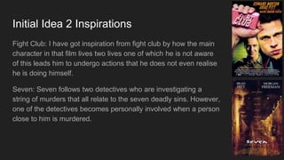 Initial Idea 2 Inspirations
Fight Club: I have got inspiration from fight club by how the main
character in that film lives two lives one of which he is not aware
of this leads him to undergo actions that he does not even realise
he is doing himself.
Seven: Seven follows two detectives who are investigating a
string of murders that all relate to the seven deadly sins. However,
one of the detectives becomes personally involved when a person
close to him is murdered.
 