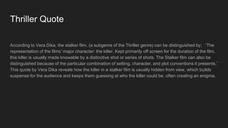 Thriller Quote
According to Vera Dika, the stalker film, (a subgenre of the Thriller genre) can be distinguished by; ‘The
representation of the films' major character: the killer. Kept primarily off screen for the duration of the film,
this killer is usually made knowable by a distinctive shot or series of shots. The Stalker film can also be
distinguished because of the particular combination of setting, character, and plot conventions it presents.’
This quote by Vera Dika reveals how the killer in a stalker film is usually hidden from view, which builds
suspense for the audience and keeps them guessing at who the killer could be, often creating an enigma.
 