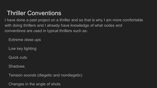 Thriller Conventions
I have done a past project on a thriller and so that is why I am more comfortable
with doing thrillers and I already have knowledge of what codes and
conventions are used in typical thrillers such as:
Extreme close ups
Low key lighting
Quick cuts
Shadows
Tension sounds (diegetic and nondiegetic)
Changes in the angle of shots
 
