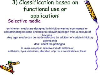 3) Classification based on
functional use or
application:
Selective media
enrichment media are designed to inhibit unwanted commensal or
contaminating bacteria and help to recover pathogen from a mixture of
bacteria
Any agar media can be made selective by addition of certain inhibitory
agents that
don’t affect the pathogen.
to make a medium selective include addition of
antibiotics, dyes, chemicals, alteration of pH or a combination of these
 