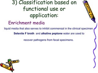 3) Classification based on
functional use or
application:
Enrichment media
liquid media that also serves to inhibit commensal in the clinical specimen.
Selenite F broth and alkaline peptone water are used to
recover pathogens from fecal specimens.
 