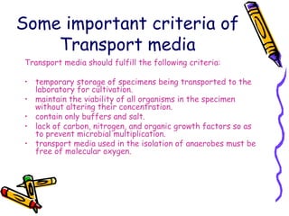 Some important criteria of
Transport media
Transport media should fulfill the following criteria:
• temporary storage of specimens being transported to the
laboratory for cultivation.
• maintain the viability of all organisms in the specimen
without altering their concentration.
• contain only buffers and salt.
• lack of carbon, nitrogen, and organic growth factors so as
to prevent microbial multiplication.
• transport media used in the isolation of anaerobes must be
free of molecular oxygen.
 