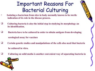 Important Reasons For
Bacterial Culturing

Isolating a bacterium from sites in body normally known to be sterile
indication of its role in the disease process.
 Culturing bacteria is also the initial step in studying its morphology an
its identification.
 Bacteria have to be cultured in order to obtain antigens from developing
serological assay for vaccines
 Certain genetic studies and manipulations of the cells also need that bacteria
be cultured in vitro.
 Culturing on solid media is another convenient way of separating bacteria in
mixture
 