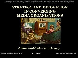 Aalborg University Postgraduate Programme in Operations and Innovation Management


            STRATEGY AND INNOVATION
                 IN CONVERGING
              MEDIA ORGANISATIONS




                   Johan Winbladh – march 2013
johanwinbladh@gmail.com            M: 21915612                 www.medieinnovation.dk
 