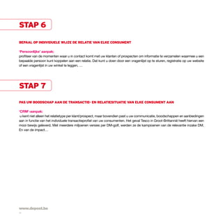 stap 6

bepaal op individuele wijze de relatie van elke consument

‘persoonlijke’ aanpak:
profiteer van de momenten waar u in contact komt met uw klanten of prospecten om informatie te verzamelen waarmee u een
bepaalde persoon kunt koppelen aan een relatie. Dat kunt u doen door een vragenlijst op te sturen, registratie op uw website
of een vragenlijst in uw winkel te leggen, …




stap 7
pas uw boodschap aan de transactie- en relatiesituatie van elke consument aan

‘crm’-aanpak:
 u kent niet alleen het relatietype per klant/prospect, maar bovendien past u uw communicatie, boodschappen en aanbiedingen
aan in functie van het individuele transactieprofiel van uw consumenten. Het geval Tesco in Groot-Brittannië heeft hiervan een
mooi bewijs geleverd. Met meerdere miljoenen versies per DM-golf, werden ze de kampioenen van de relevantie inzake DM.
En van de impact…




www.depost.be
14
 