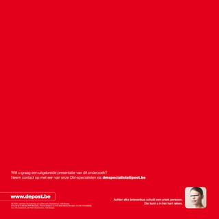Wilt u graag een uitgebreide presentatie van dit onderzoek?
Neem contact op met een van onze DM-specialisten via dmspecialists@post.be




www.depost.be                                                                                    achter elke brievenbus schuilt een uniek persoon.
DE POST, naamloze vennootschap van publiek recht, Muntcentrum, 1000 Brussel.                                          die kunt u in het hart raken.
BTW BE 0214.596.464 RPR BRUSSEL. PR 679-0000013-13. PCR IBAN BE08 6790 0000 1313 BIC PCHqBEBB.
V.U.: Dirk Oosterlinck, DE POST, Muntcentrum, 1000 Brussel.
 