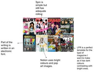 Notion uses bright colours and pop art images. LFR is a perfect template for the type of magazine I want to make as it has dark colours contrasting with bright ones. Spin is simple but still has adequate colour. Part of the writing is written in an electronic font. 