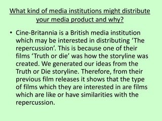 What kind of media institutions might distribute
your media product and why?
• Cine-Britannia is a British media institution
which may be interested in distributing ‘The
repercussion’. This is because one of their
films ‘Truth or die’ was how the storyline was
created. We generated our ideas from the
Truth or Die storyline. Therefore, from their
previous film releases it shows that the type
of films which they are interested in are films
which are like or have similarities with the
repercussion.