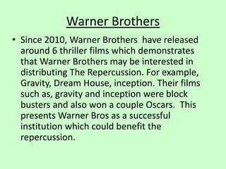 Warner Brothers
• Since 2010, Warner Brothers have released
around 6 thriller films which demonstrates
that Warner Brothers may be interested in
distributing The Repercussion. For example,
Gravity, Dream House, inception. Their films
such as, gravity and inception were block
busters and also won a couple Oscars. This
presents Warner Bros as a successful
institution which could benefit the
repercussion.
