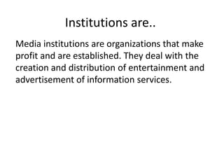 Institutions are..
Media institutions are organizations that make
profit and are established. They deal with the
creation and distribution of entertainment and
advertisement of information services.
 