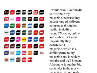 I would want Baur media
to distribute my
magazine, because they
have a rang of different
companies throughout
media, including
mags, TV, radio, online
and mobile. But most
importantly they
distribute Q
magazine, which is a
similar genre to my
magazine and is widely
popular and well known.
Also mojo is another big
contender in the music
 