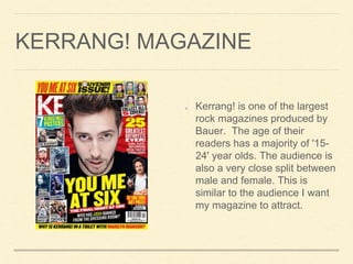 KERRANG! MAGAZINE
Kerrang! is one of the largest
rock magazines produced by
Bauer. The age of their
readers has a majority of '15-
24' year olds. The audience is
also a very close split between
male and female. This is
similar to the audience I want
my magazine to attract.
 