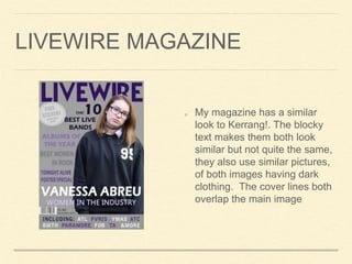 LIVEWIRE MAGAZINE
My magazine has a similar
look to Kerrang!. The blocky
text makes them both look
similar but not quite the same,
they also use similar pictures,
of both images having dark
clothing. The cover lines both
overlap the main image
 