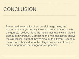 CONCLUSION
Bauer media own a lot of successful magazines, and
looking at these (especially Kerrang! due to it fitting in wih
the genre), I believe his is the media institution which would
distribute my product. Comparing the two magazines shows
the similarities, but that they're also quite different. Bauer is
the obvious choice due to their large production of not just
music magazines, but magazines in general.
 