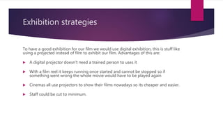 Exhibition strategies
To have a good exhibition for our film we would use digital exhibition, this is stuff like
using a projected instead of film to exhibit our film. Advantages of this are:
 A digital projector doesn't need a trained person to uses it
 With a film reel it keeps running once started and cannot be stopped so if
something went wrong the whole movie would have to be played again
 Cinemas all use projectors to show their films nowadays so its cheaper and easier.
 Staff could be cut to minimum.
 