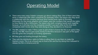 Operating Model
 There were many ways Celador company go about making films. One of them were they
done a collaborate with other companies for examples Film4. The reason why they done
a collaborate with the company because film4 owned book rights to Slumdog
Millionaire for the movie adaption and Celador were the company that owned the rights
to How Wants to Be a Millionaire. The reason why both company would work together
because so it will stop one the companies wouldn’t sue each other at the time both
companies didn’t know what they were doing so they decided to co-financed.
 The BBC needed to make 7 films a year as part of the tv license fee this is an option they
can try. The BBC have to give some money to the films because it was part of the agree
and this gives the company co-funding agreement.
 BFI they give out funding through the lottery
 They sold the distribution rights to Pathe to allow them to use them to make the
Descent movie. This is an unusual way to fund a film and but by doing this it allowed to
release the film in America and UK.
 