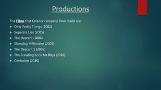 Productions
The Films that Celador company have made are:
 Dirty Pretty Things (2002)
 Separate Lies (2005)
 The Descent (2006)
 Slumdog Millionaire (2009)
 The Descent 2 (2009)
 The Scouting Book for Boys (2010)
 Centurion (2010)
 