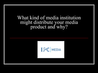 What kind of media institution might distribute your media product and why? 