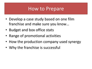How to PrepareDevelop a case study based on one film franchise and make sure you know…Budget and box office statsRange of promotional activitiesHow the production company used synergyWhy the franchise is successful