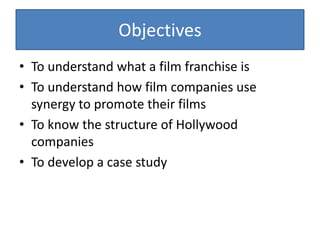ObjectivesTo understand what a film franchise isTo understand how film companies use synergy to promote their filmsTo know the structure of Hollywood companiesTo develop a case study