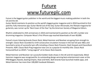 Future
                           www.futureplc.com
Future is the biggest guitar publisher in the world and the biggest music-making publisher in both the
US and the UK.
Guitar World maintains its position as the world’s biggest guitar magazine and in 2010 launched its first
paid-for, fully interactive app: Guitar World Lick of the Day. Guitar Aficionado, the lifestyle magazine for
guitarists, was runner-up for ‘Best Cover of the Year’ by the American Society of Magazine Editors.

Rhythm celebrated its 25th anniversary in 2010 and maintained its position as the UK’s number one
drumming magazine. Computer Music’s first iPhone app reached downloads of over 60,000.

Future’s music-listening brands Classic Rock, Metal Hammer and Revolver are going from strength to
strength. Classic Rock recorded its ninth consecutive circulation increase in the last full year ABCs and
launched a series of successful spin-offs including a Classic Rock Presents: Slash fanpack and ClassicRock
Presents: AOR. Classic Rock Prog magazine now runs as a popular bi-monthly title. Classic Rock
honoured Rush as 2010’s “Living Legend” at its Classic Rock Awards.

Metal Hammer and Revolver ran successful Golden Gods shows in the UK and US respectively. Metal
Hammer magazine was recognised for its outstanding design winning best entertainment cover at the
PPA Maggies Awards, beating Empire, Heat and Hello. Both brands have launched mobile apps, and
Metal Hammer has more than 100,000 Facebook followers.
 