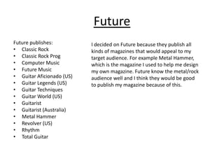 Future
Future publishes:          I decided on Future because they publish all
• Classic Rock             kinds of magazines that would appeal to my
• Classic Rock Prog        target audience. For example Metal Hammer,
• Computer Music           which is the magazine I used to help me design
• Future Music             my own magazine. Future know the metal/rock
• Guitar Aficionado (US)   audience well and I think they would be good
• Guitar Legends (US)      to publish my magazine because of this.
• Guitar Techniques
• Guitar World (US)
• Guitarist
• Guitarist (Australia)
• Metal Hammer
• Revolver (US)
• Rhythm
• Total Guitar
 